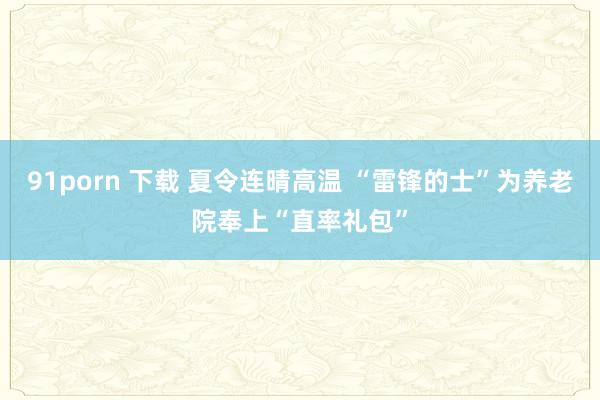 91porn 下载 夏令连晴高温 “雷锋的士”为养老院奉上“直率礼包”