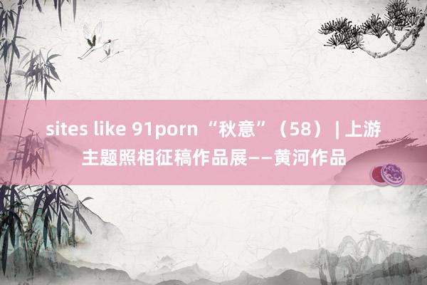 sites like 91porn “秋意”（58） | 上游主题照相征稿作品展——黄河作品