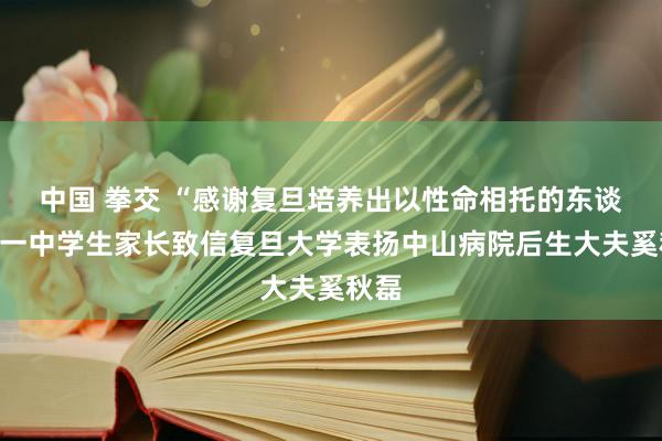 中国 拳交 “感谢复旦培养出以性命相托的东谈主”一中学生家长致信复旦大学表扬中山病院后生大夫奚秋磊