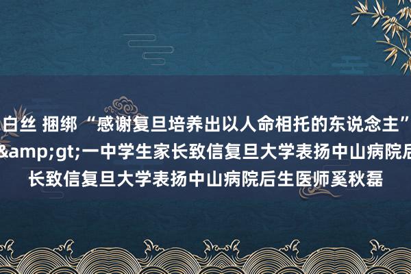 白丝 捆绑 “感谢复旦培养出以人命相托的东说念主”&lt;br /&gt;一中学生家长致信复旦大学表扬中山病院后生医师奚秋磊