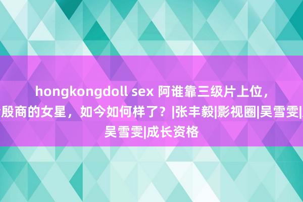 hongkongdoll sex 阿谁靠三级片上位，高调嫁给殷商的女星，如今如何样了？|张丰毅|影视圈|吴雪雯|成长资格