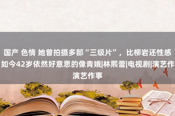 国产 色情 她曾拍摄多部“三级片”，比柳岩还性感，如今42岁依然好意思的像青娥|林熙蕾|电视剧|演艺作事