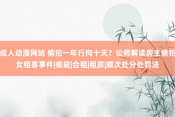 成人动漫网站 偷拍一年行拘十天？讼师解读房主偷拍女租客事件|偷窥|合租|租房|顺次处分处罚法