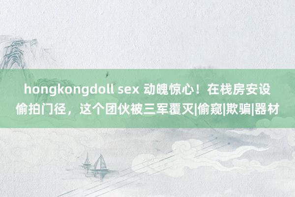 hongkongdoll sex 动魄惊心！在栈房安设偷拍门径，这个团伙被三军覆灭|偷窥|欺骗|器材