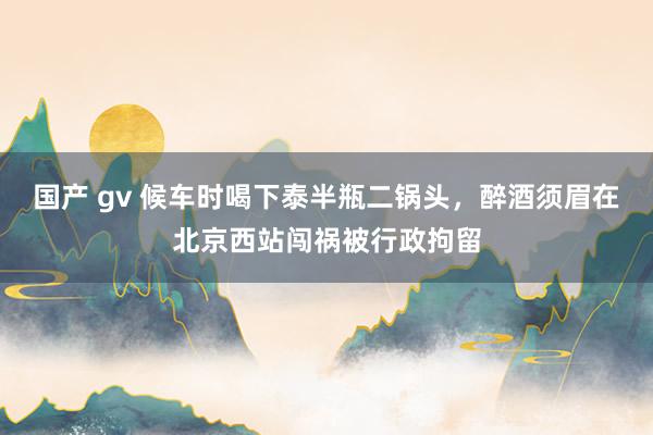 国产 gv 候车时喝下泰半瓶二锅头，醉酒须眉在北京西站闯祸被行政拘留