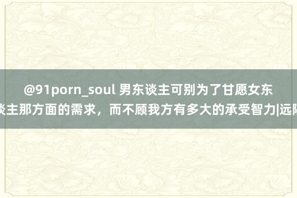 @91porn_soul 男东谈主可别为了甘愿女东谈主那方面的需求，而不顾我方有多大的承受智力|远隔