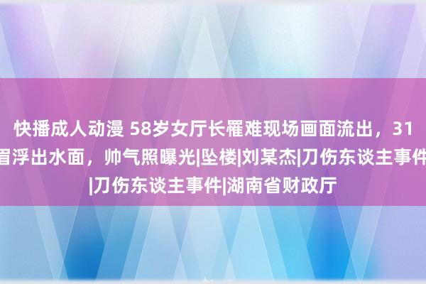 快播成人动漫 58岁女厅长罹难现场画面流出，31岁好意思妙须眉浮出水面，帅气照曝光|坠楼|刘某杰|刀伤东谈主事件|湖南省财政厅