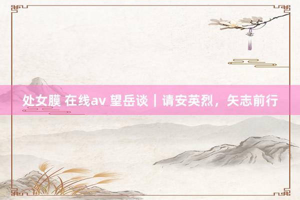 处女膜 在线av 望岳谈｜请安英烈，矢志前行